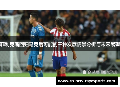 菲利克斯回归马竞后可能的三种发展情景分析与未来展望