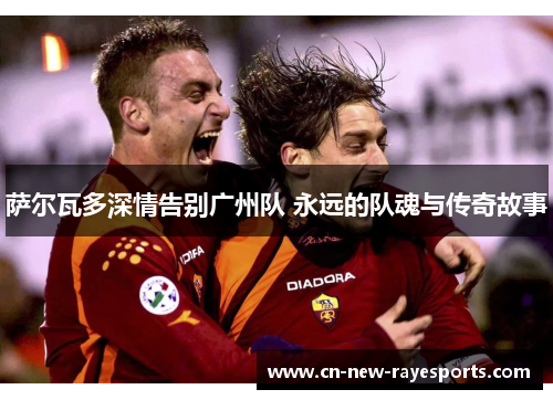 萨尔瓦多深情告别广州队 永远的队魂与传奇故事