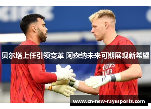 贝尔塔上任引领变革 阿森纳未来可期展现新希望