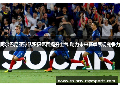 阿尔巴尼亚球队积极氛围提升士气 助力未来赛季展现竞争力
