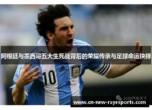 阿根廷与墨西哥五大生死战背后的荣耀传承与足球命运抉择