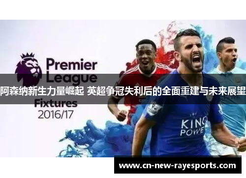阿森纳新生力量崛起 英超争冠失利后的全面重建与未来展望