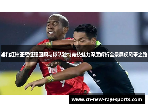 浦和红钻亚冠征程回顾与球队独特竞技魅力深度解析全景展现风采之路