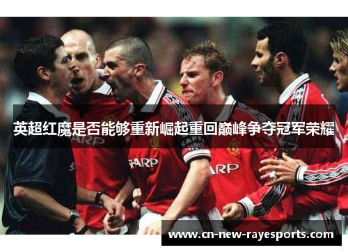 英超红魔是否能够重新崛起重回巅峰争夺冠军荣耀 英超红魔是否能够重新崛起重回巅峰争夺冠军荣耀