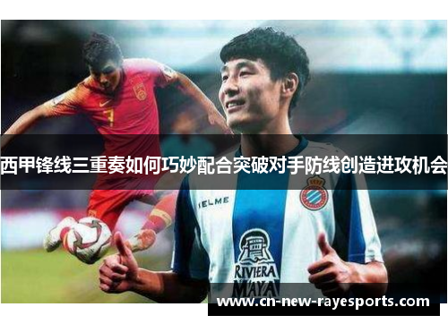 西甲锋线三重奏如何巧妙配合突破对手防线创造进攻机会