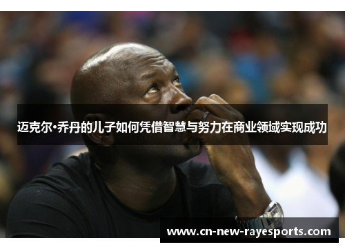 迈克尔·乔丹的儿子如何凭借智慧与努力在商业领域实现成功 迈克尔·乔丹的儿子如何凭借智慧与努力在商业领域实现成功