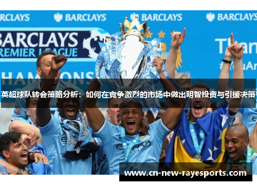 英超球队转会策略分析:如何在竞争激烈的市场中做出明智投资与引援决策 英超球队转会策略分析:如何在竞争激烈的市场中做出明智投资与引援决策