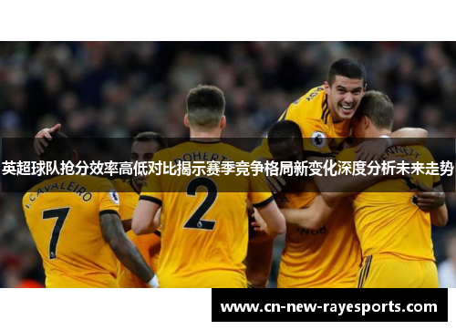 英超球队抢分效率高低对比揭示赛季竞争格局新变化深度分析未来走势 英超球队抢分效率高低对比揭示赛季竞争格局新变化深度分析未来走势