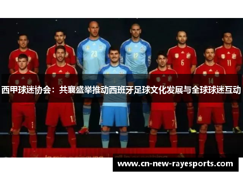 西甲球迷协会:共襄盛举推动西班牙足球文化发展与全球球迷互动 西甲球迷协会:共襄盛举推动西班牙足球文化发展与全球球迷互动