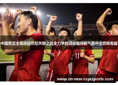 中国男足主场迎战印尼关键之战全力争胜球迷期待新气象冲击晋级希望 中国男足主场迎战印尼关键之战全力争胜球迷期待新气象冲击晋级希望