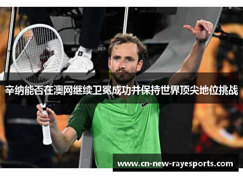 辛纳能否在澳网继续卫冕成功并保持世界顶尖地位挑战