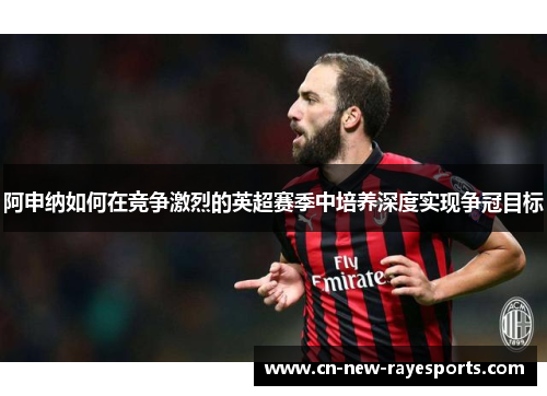 阿申纳如何在竞争激烈的英超赛季中培养深度实现争冠目标